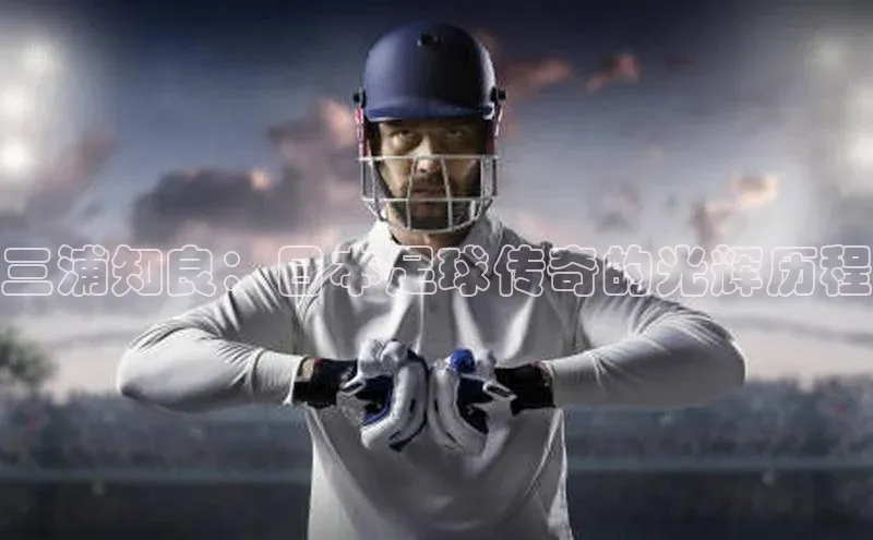 欧陆注册平台登录入口极氪智能科技三浦知良：日本足球传奇的光辉历程
