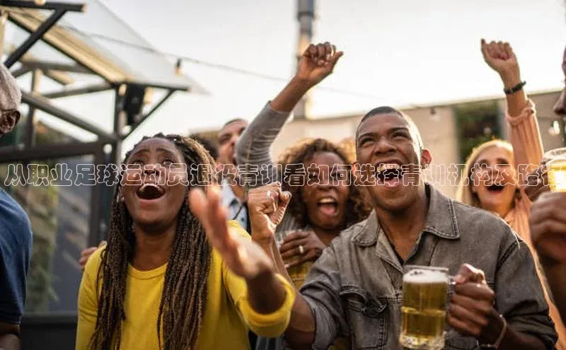 欧陆娱乐app下载阿里尔公司从职业足球运动员退役青训看如何选择青训机构及路径