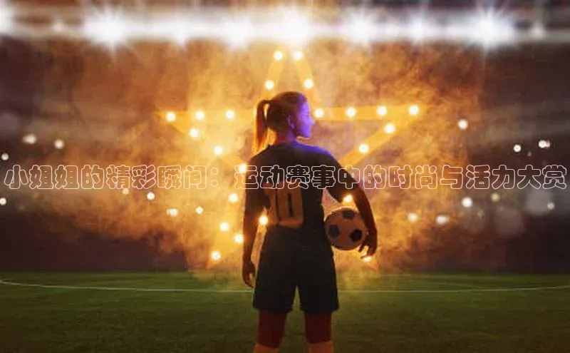 欧陆app登录百度手机卫士小姐姐的精彩瞬间：运动赛事中的时尚与活力大赏