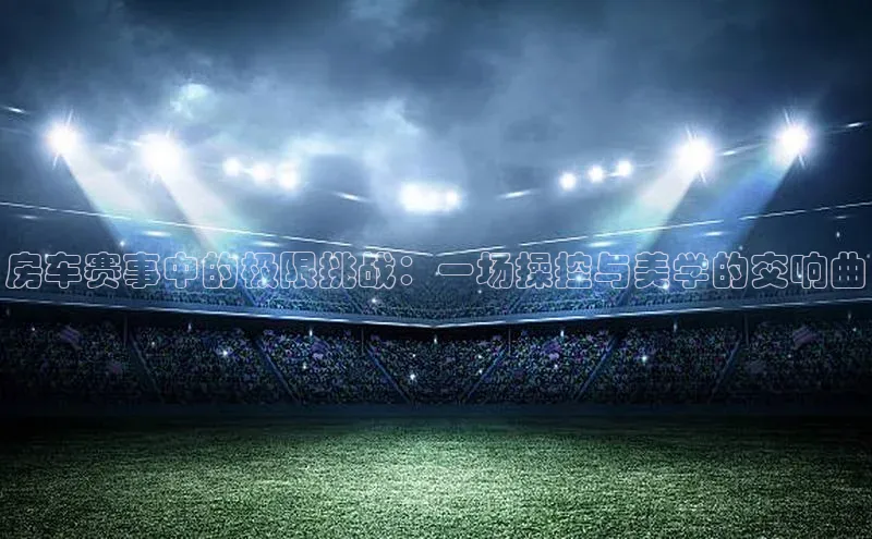 房车赛事中的极限挑战：一场操控与美学的交响曲