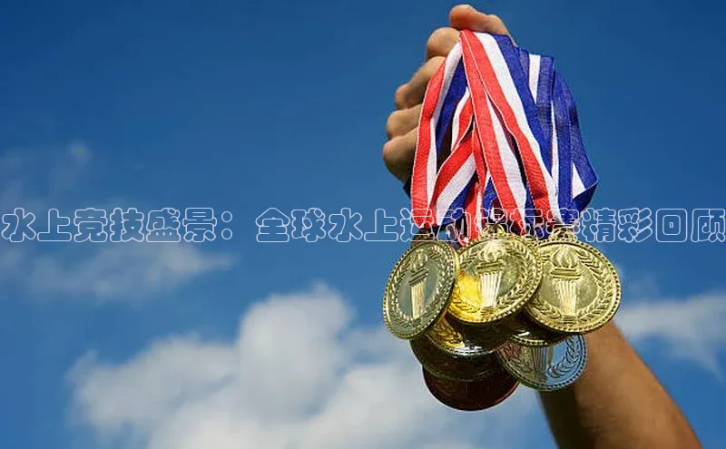 水上竞技盛景：全球水上运动锦标赛精彩回顾