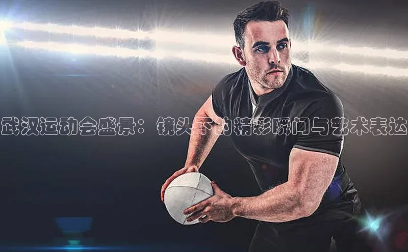 武汉运动会盛景：镜头下的精彩瞬间与艺术表达