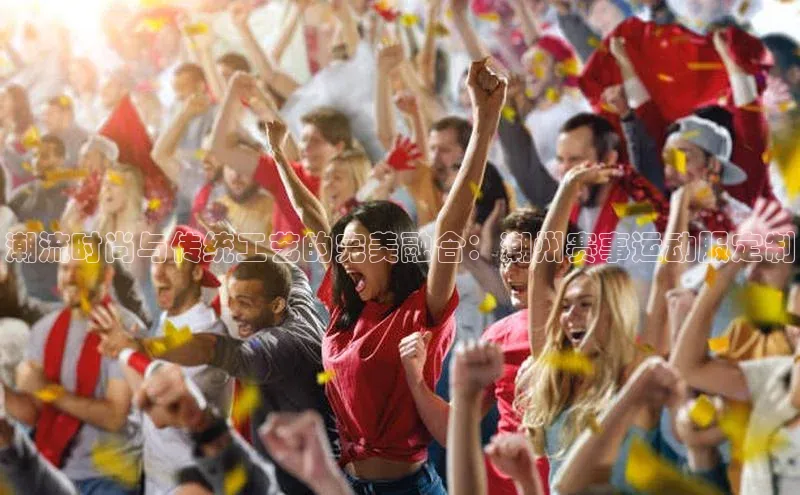 潮流时尚与传统工艺的完美融合：潮州赛事运动服定制